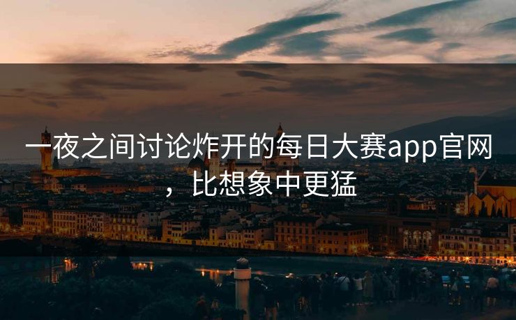 一夜之间讨论炸开的每日大赛app官网，比想象中更猛