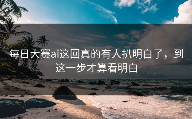 每日大赛ai这回真的有人扒明白了，到这一步才算看明白