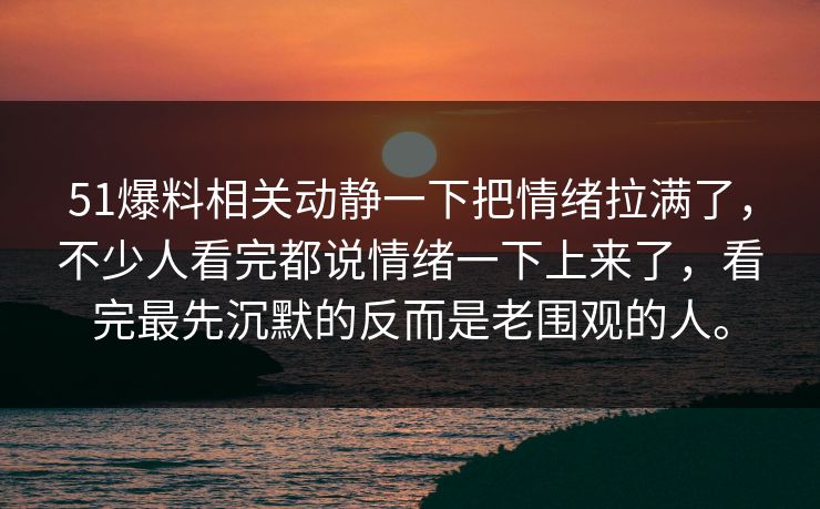 51爆料相关动静一下把情绪拉满了，不少人看完都说情绪一下上来了，看完最先沉默的反而是老围观的人。