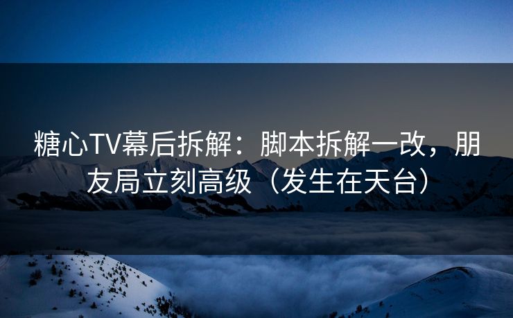 糖心TV幕后拆解：脚本拆解一改，朋友局立刻高级（发生在天台）