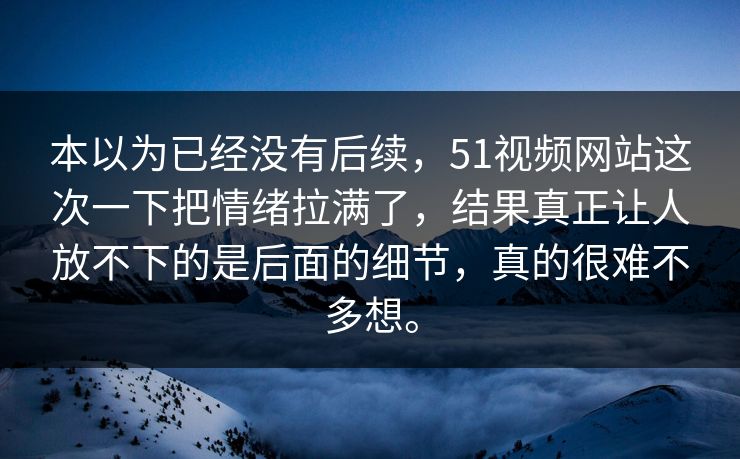 本以为已经没有后续，51视频网站这次一下把情绪拉满了，结果真正让人放不下的是后面的细节，真的很难不多想。