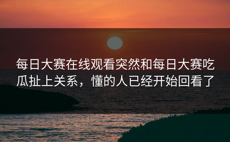 每日大赛在线观看突然和每日大赛吃瓜扯上关系，懂的人已经开始回看了
