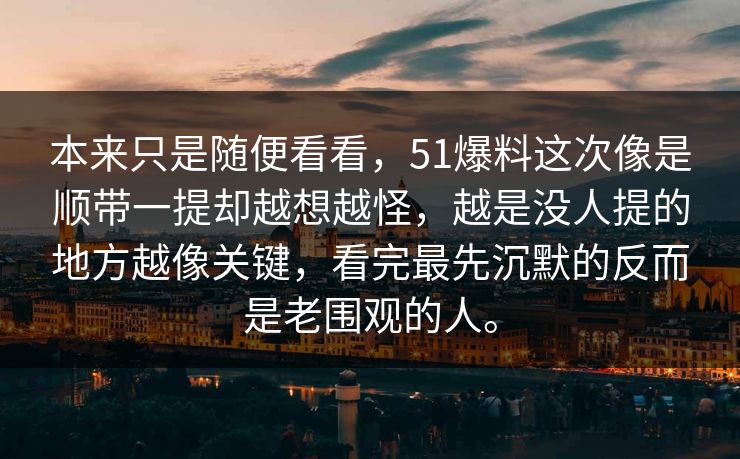本来只是随便看看,51爆料这次像是顺带一提却越想越怪,越是没人提的地方越像关键,看完最先沉默的反而是老围观的人。 本来只是随便看看,51爆料这次像是顺带一提却越想越怪,越是没人提的地方越像关键,看完最先沉默的反而是老围观的人。