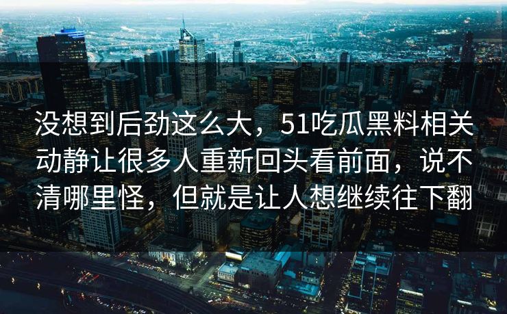 没想到后劲这么大,51吃瓜黑料相关动静让很多人重新回头看前面,说不清哪里怪,但就是让人想继续往下翻 没想到后劲这么大,51吃瓜黑料相关动静让很多人重新回头看前面,说不清哪里怪,但就是让人想继续往下翻
