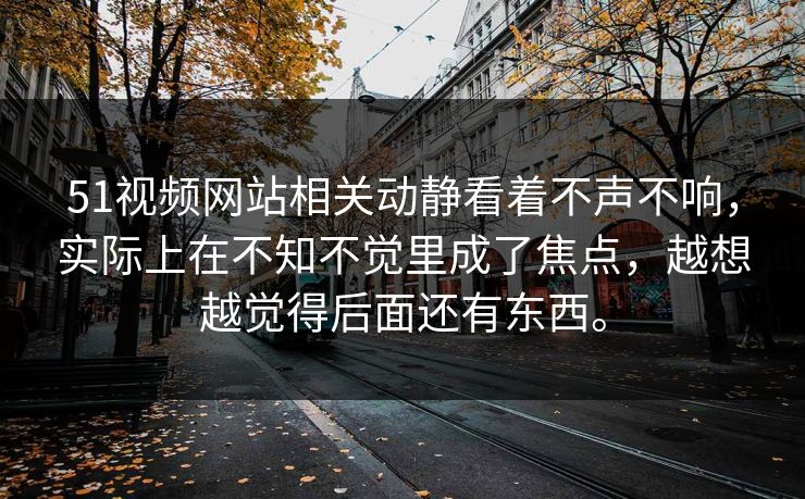 51视频网站相关动静看着不声不响，实际上在不知不觉里成了焦点，越想越觉得后面还有东西。