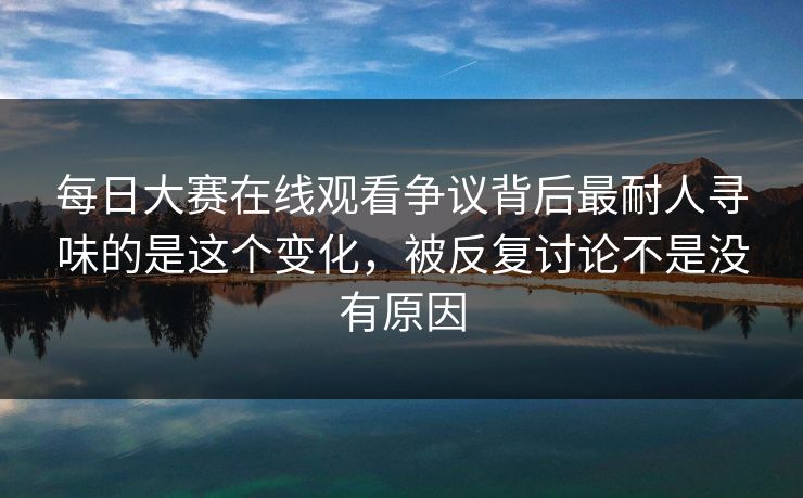 每日大赛在线观看争议背后最耐人寻味的是这个变化，被反复讨论不是没有原因