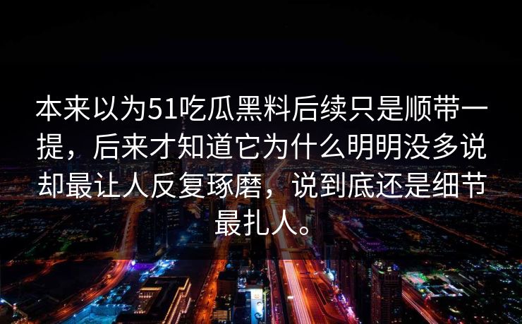 本来以为51吃瓜黑料后续只是顺带一提，后来才知道它为什么明明没多说却最让人反复琢磨，说到底还是细节最扎人。