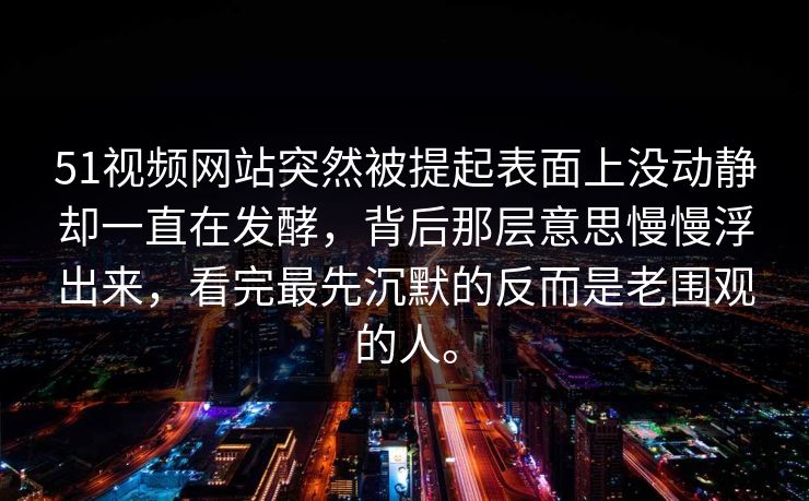 51视频网站突然被提起表面上没动静却一直在发酵，背后那层意思慢慢浮出来，看完最先沉默的反而是老围观的人。