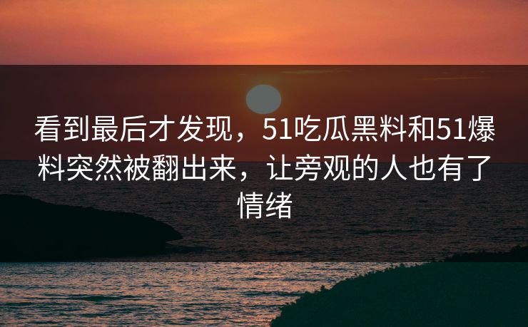 看到最后才发现，51吃瓜黑料和51爆料突然被翻出来，让旁观的人也有了情绪