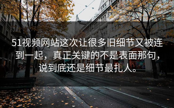 51视频网站这次让很多旧细节又被连到一起，真正关键的不是表面那句，说到底还是细节最扎人。