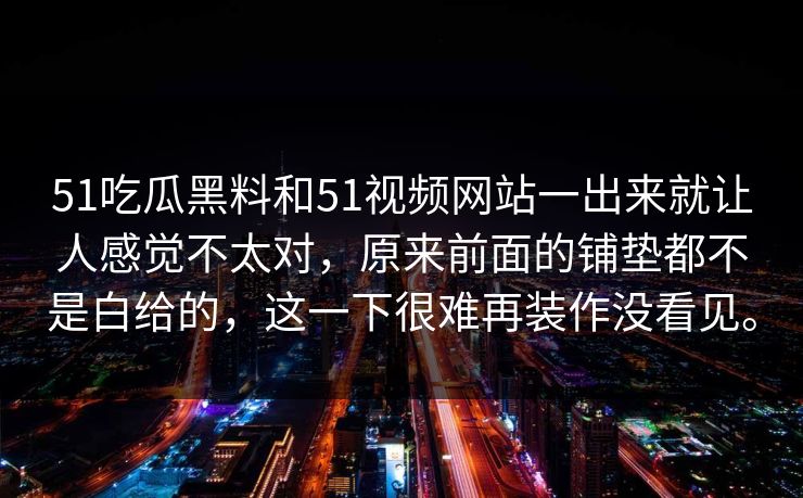 51吃瓜黑料和51视频网站一出来就让人感觉不太对，原来前面的铺垫都不是白给的，这一下很难再装作没看见。