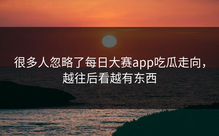 很多人忽略了每日大赛app吃瓜走向，越往后看越有东西