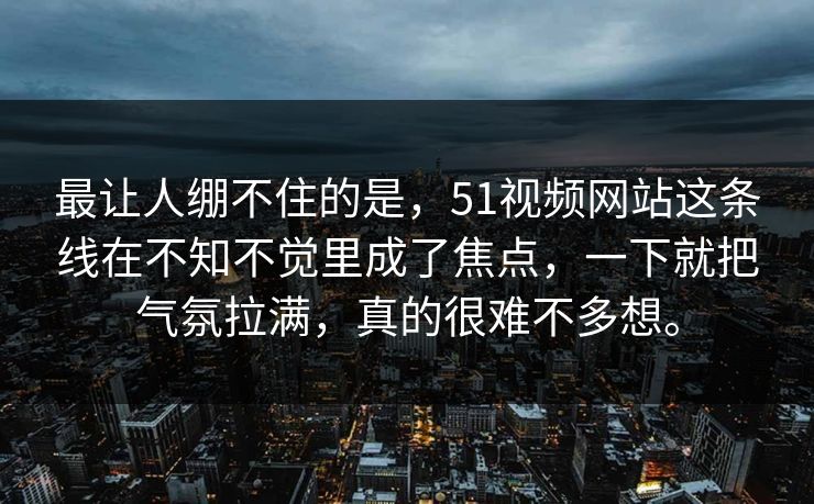 最让人绷不住的是，51视频网站这条线在不知不觉里成了焦点，一下就把气氛拉满，真的很难不多想。