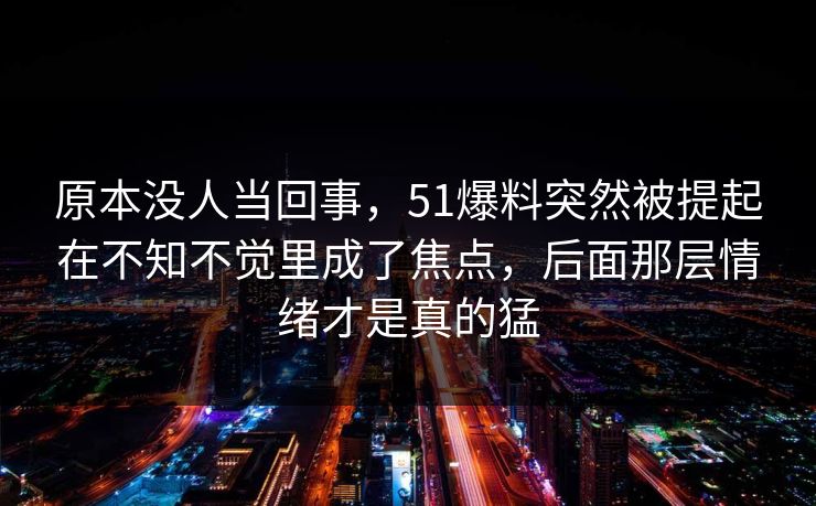 原本没人当回事，51爆料突然被提起在不知不觉里成了焦点，后面那层情绪才是真的猛
