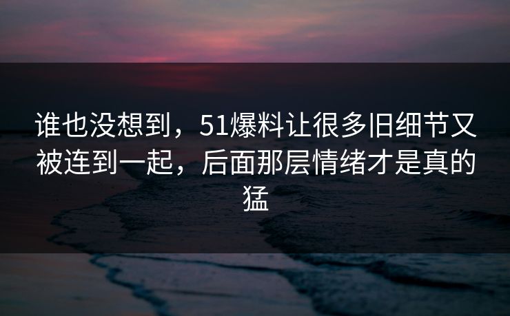 谁也没想到，51爆料让很多旧细节又被连到一起，后面那层情绪才是真的猛
