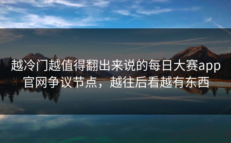 越冷门越值得翻出来说的每日大赛app官网争议节点，越往后看越有东西
