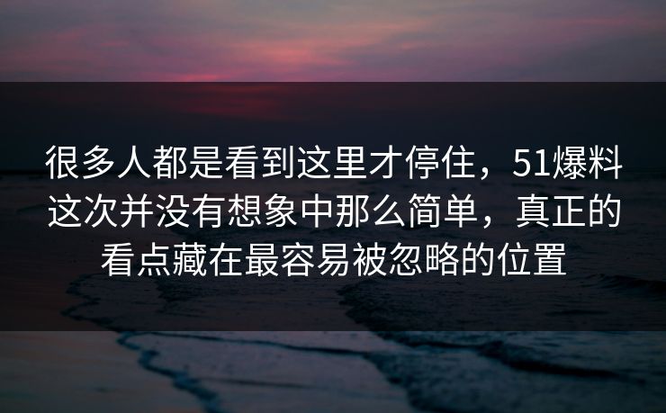 很多人都是看到这里才停住，51爆料这次并没有想象中那么简单，真正的看点藏在最容易被忽略的位置