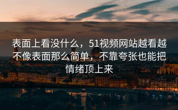 表面上看没什么，51视频网站越看越不像表面那么简单，不靠夸张也能把情绪顶上来