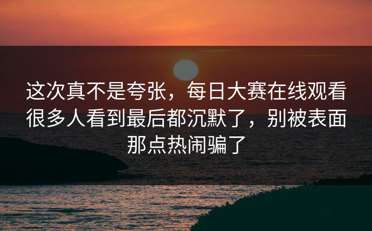 这次真不是夸张，每日大赛在线观看很多人看到最后都沉默了，别被表面那点热闹骗了