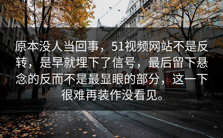 原本没人当回事，51视频网站不是反转，是早就埋下了信号，最后留下悬念的反而不是最显眼的部分，这一下很难再装作没看见。