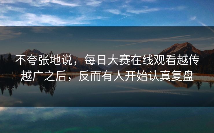 不夸张地说，每日大赛在线观看越传越广之后，反而有人开始认真复盘