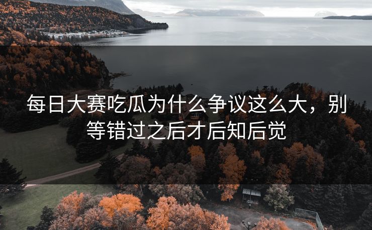 每日大赛吃瓜为什么争议这么大，别等错过之后才后知后觉