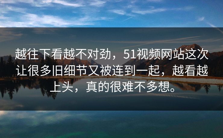 越往下看越不对劲，51视频网站这次让很多旧细节又被连到一起，越看越上头，真的很难不多想。