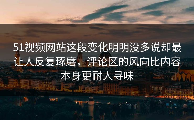 51视频网站这段变化明明没多说却最让人反复琢磨，评论区的风向比内容本身更耐人寻味