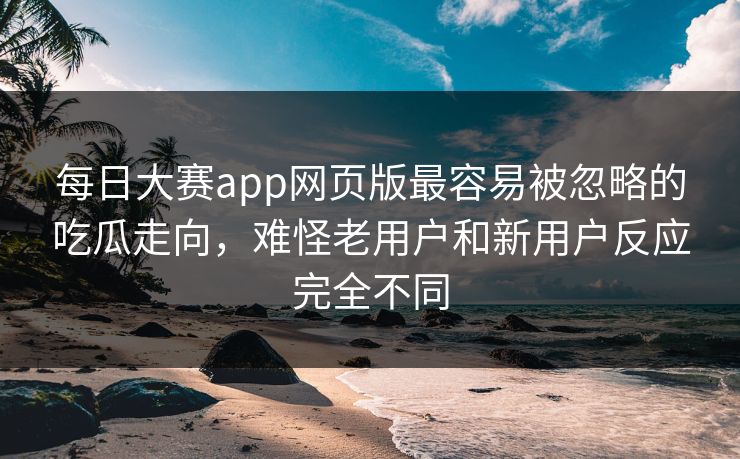 每日大赛app网页版最容易被忽略的吃瓜走向，难怪老用户和新用户反应完全不同