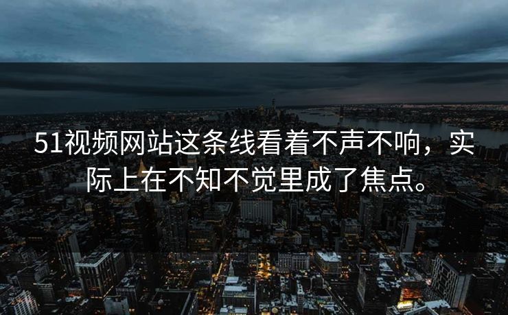 51视频网站这条线看着不声不响，实际上在不知不觉里成了焦点。