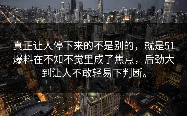 真正让人停下来的不是别的，就是51爆料在不知不觉里成了焦点，后劲大到让人不敢轻易下判断。