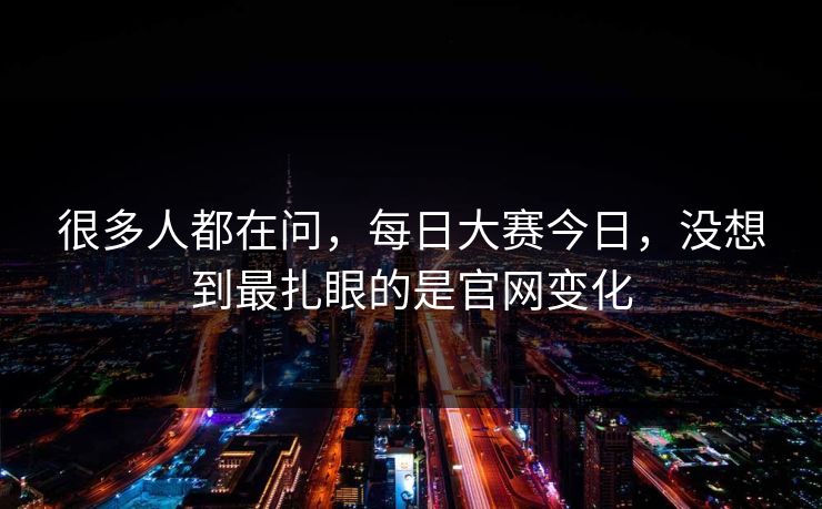 很多人都在问，每日大赛今日，没想到最扎眼的是官网变化