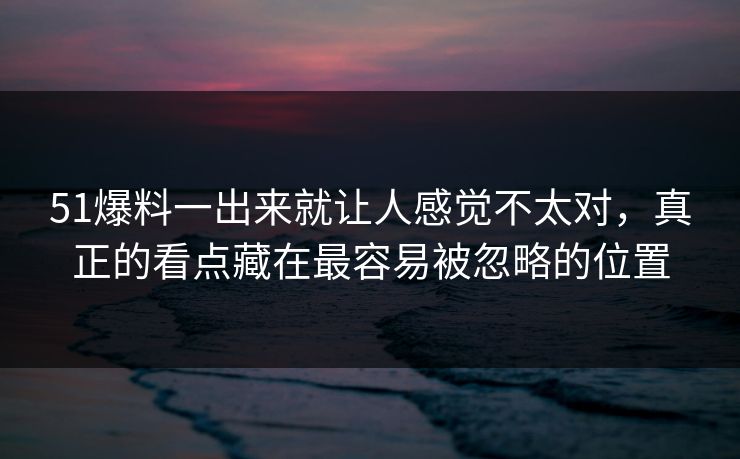 51爆料一出来就让人感觉不太对，真正的看点藏在最容易被忽略的位置
