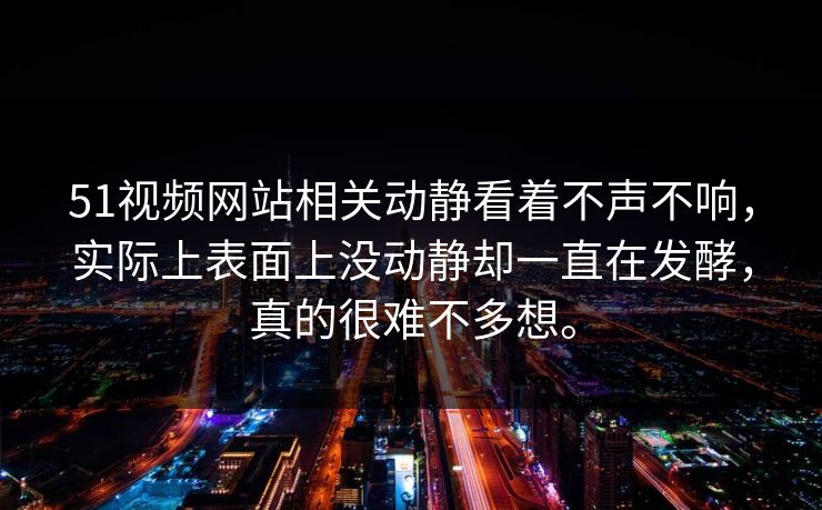 51视频网站相关动静看着不声不响，实际上表面上没动静却一直在发酵，真的很难不多想。