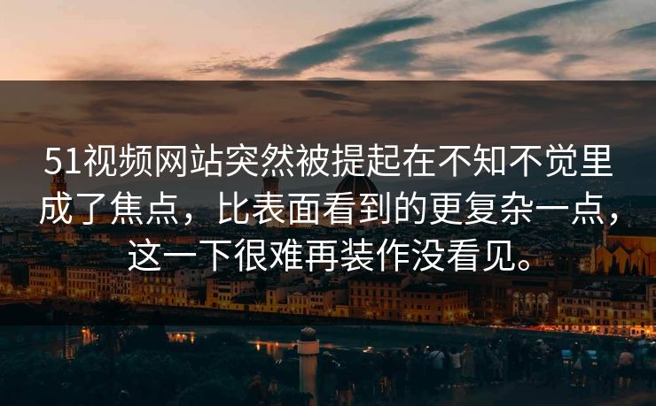 51视频网站突然被提起在不知不觉里成了焦点，比表面看到的更复杂一点，这一下很难再装作没看见。
