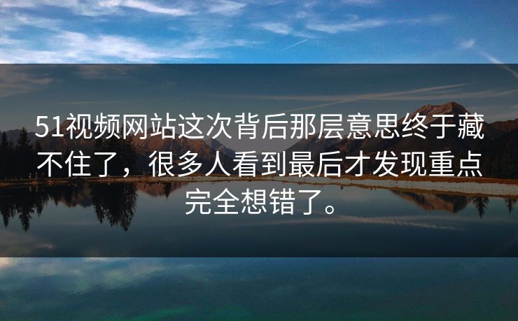 51视频网站这次背后那层意思终于藏不住了，很多人看到最后才发现重点完全想错了。