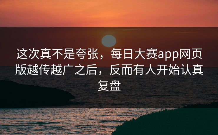 这次真不是夸张，每日大赛app网页版越传越广之后，反而有人开始认真复盘