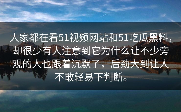 大家都在看51视频网站和51吃瓜黑料，却很少有人注意到它为什么让不少旁观的人也跟着沉默了，后劲大到让人不敢轻易下判断。