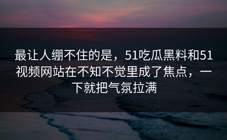 最让人绷不住的是，51吃瓜黑料和51视频网站在不知不觉里成了焦点，一下就把气氛拉满