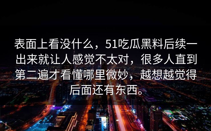 表面上看没什么，51吃瓜黑料后续一出来就让人感觉不太对，很多人直到第二遍才看懂哪里微妙，越想越觉得后面还有东西。