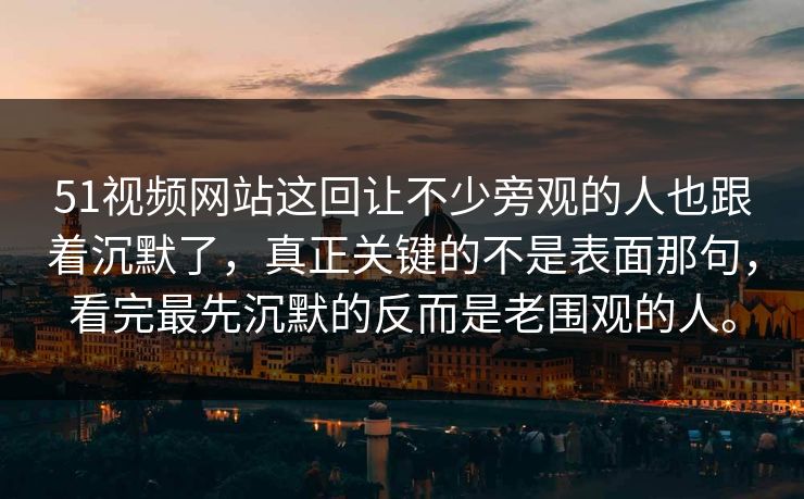 51视频网站这回让不少旁观的人也跟着沉默了，真正关键的不是表面那句，看完最先沉默的反而是老围观的人。