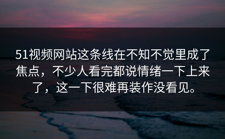 51视频网站这条线在不知不觉里成了焦点，不少人看完都说情绪一下上来了，这一下很难再装作没看见。
