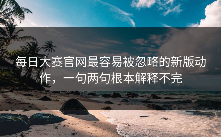 每日大赛官网最容易被忽略的新版动作，一句两句根本解释不完