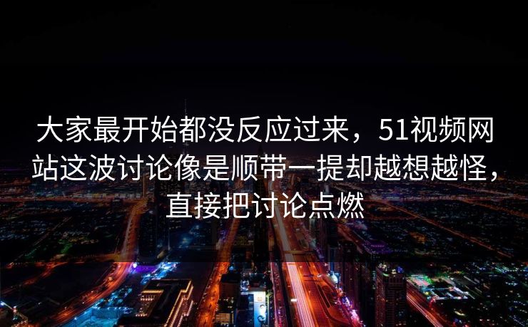大家最开始都没反应过来，51视频网站这波讨论像是顺带一提却越想越怪，直接把讨论点燃