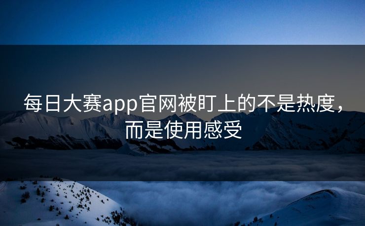 每日大赛app官网被盯上的不是热度，而是使用感受