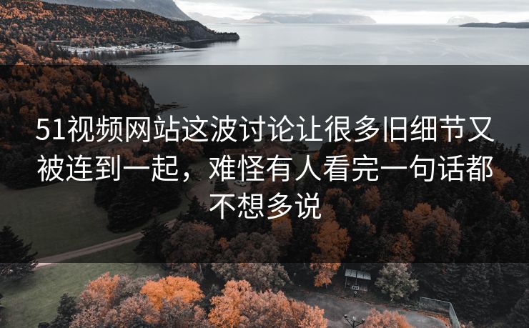51视频网站这波讨论让很多旧细节又被连到一起，难怪有人看完一句话都不想多说
