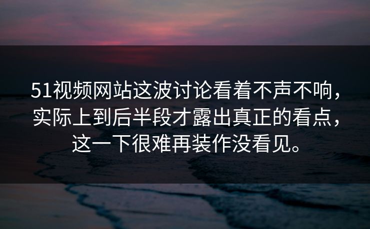 51视频网站这波讨论看着不声不响，实际上到后半段才露出真正的看点，这一下很难再装作没看见。
