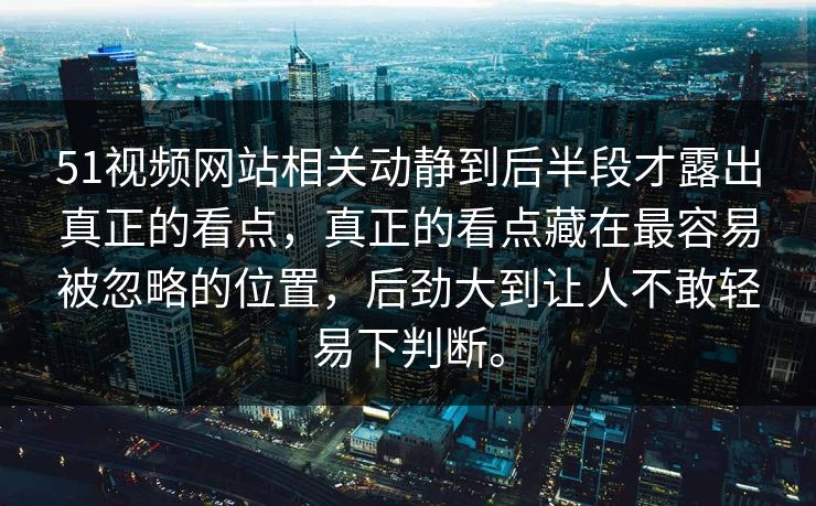 51视频网站相关动静到后半段才露出真正的看点，真正的看点藏在最容易被忽略的位置，后劲大到让人不敢轻易下判断。