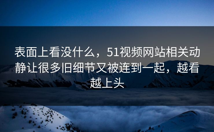表面上看没什么，51视频网站相关动静让很多旧细节又被连到一起，越看越上头