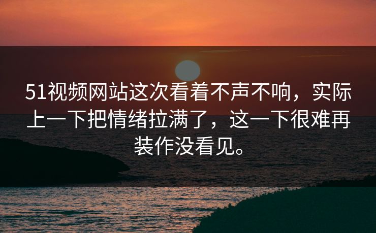 51视频网站这次看着不声不响，实际上一下把情绪拉满了，这一下很难再装作没看见。